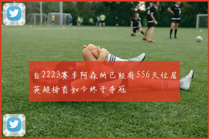 自2223赛季阿森纳已经有556天位居英超榜首如今终于夺冠